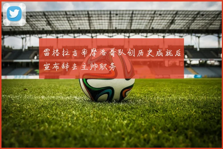 雷格拉吉率摩洛哥队创历史成就后宣布辞去主帅职务