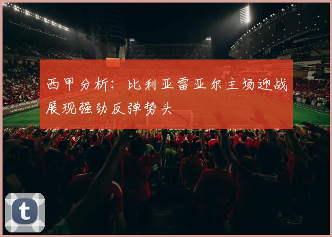 西甲分析：比利亚雷亚尔主场迎战展现强劲反弹势头