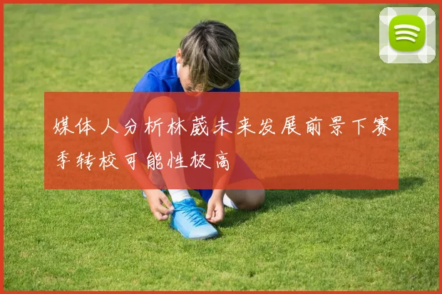 媒体人分析林葳未来发展前景下赛季转校可能性极高