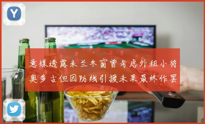 意媒透露米兰冬窗曾考虑外租小将奥多古但因防线引援未果最终作罢