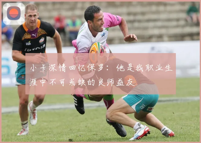 小卡深情回忆保罗：他是我职业生涯中不可或缺的良师益友