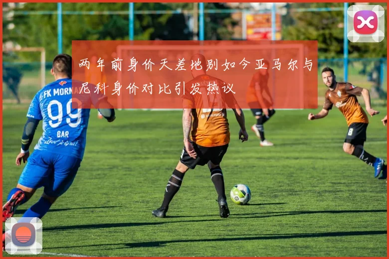 两年前身价天差地别如今亚马尔与尼科身价对比引发热议