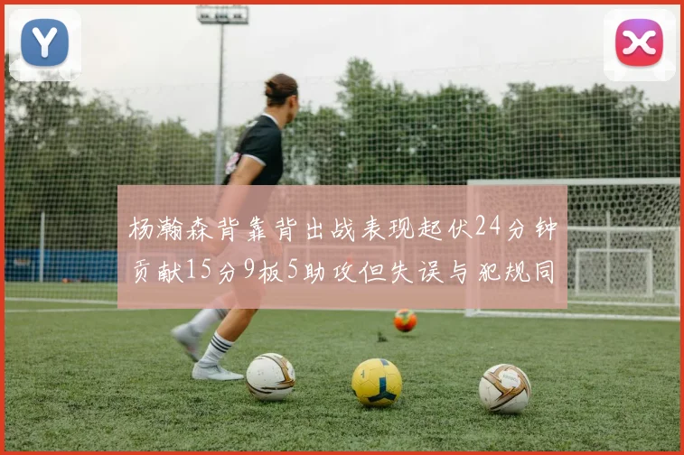 杨瀚森背靠背出战表现起伏24分钟贡献15分9板5助攻但失误与犯规同样引人关注