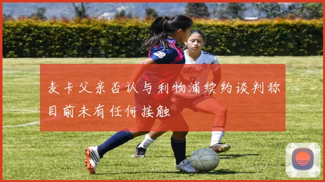 麦卡父亲否认与利物浦续约谈判称目前未有任何接触