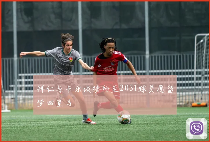 拜仁与卡尔谈续约至2031球员愿留梦回皇马