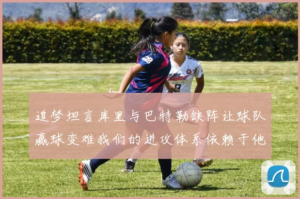 追梦坦言库里与巴特勒缺阵让球队赢球变难我们的进攻体系依赖于他们的发挥