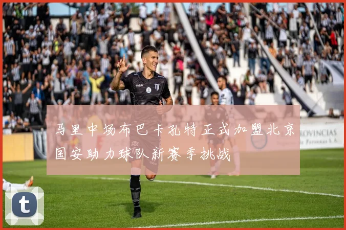 马里中场布巴卡孔特正式加盟北京国安助力球队新赛季挑战