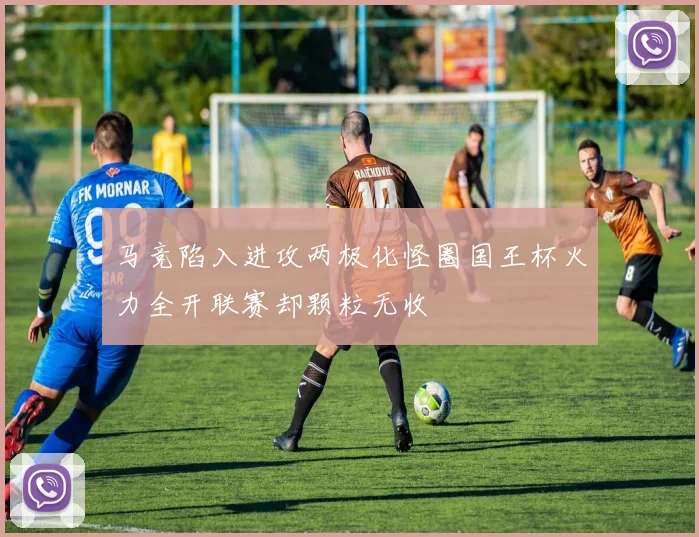马竞陷入进攻两极化怪圈国王杯火力全开联赛却颗粒无收