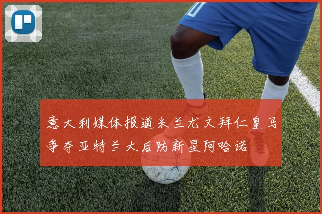 意大利媒体报道米兰尤文拜仁皇马争夺亚特兰大后防新星阿哈诺