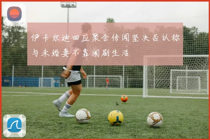 伊卡尔迪回应聚会传闻坚决否认称与未婚妻不靠闹剧生活