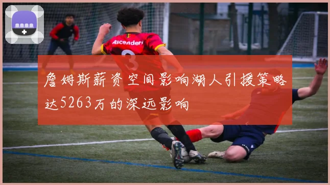 詹姆斯薪资空间影响湖人引援策略达5263万的深远影响