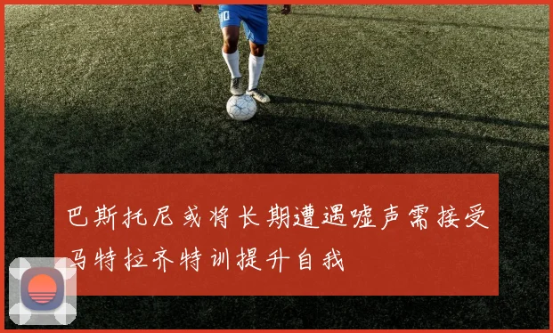 巴斯托尼或将长期遭遇嘘声需接受马特拉齐特训提升自我