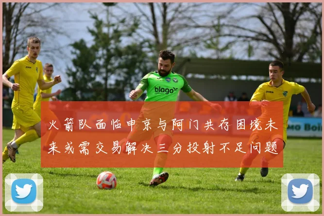火箭队面临申京与阿门共存困境未来或需交易解决三分投射不足问题