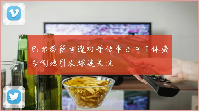 巴尔泰萨吉遭对手传中击中下体痛苦倒地引发球迷关注