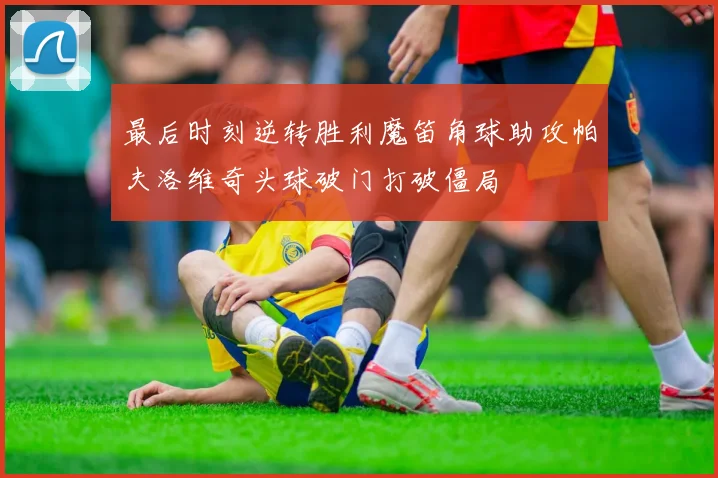 最后时刻逆转胜利魔笛角球助攻帕夫洛维奇头球破门打破僵局