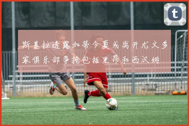 斯基拉透露加蒂今夏或离开尤文多家俱乐部争抢包括里昂和西汉姆