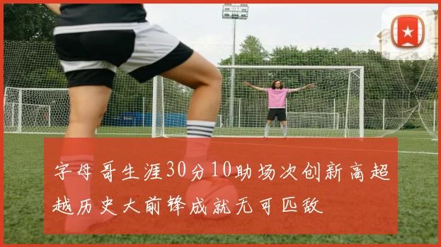 字母哥生涯30分10助场次创新高超越历史大前锋成就无可匹敌