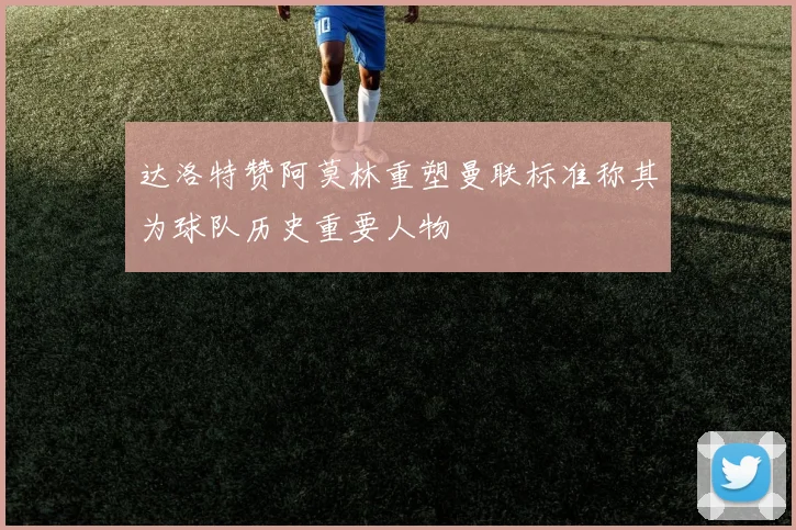 达洛特赞阿莫林重塑曼联标准称其为球队历史重要人物