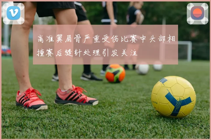 高准翼眉骨严重受伤比赛中头部相撞赛后缝针处理引发关注