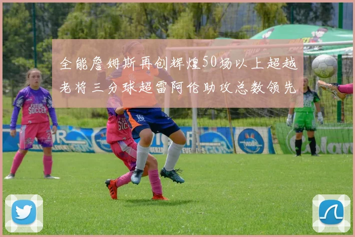 全能詹姆斯再创辉煌50场以上超越老将三分球超雷阿伦助攻总数领先隆多