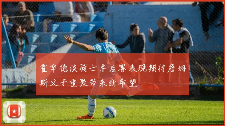 霍华德谈骑士季后赛表现期待詹姆斯父子重聚带来新希望