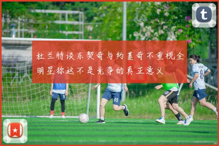 杜兰特谈东契奇与约基奇不重视全明星称这不是竞争的真正意义