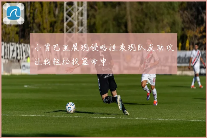 小贾巴里展现侵略性表现队友助攻让我轻松投篮命中