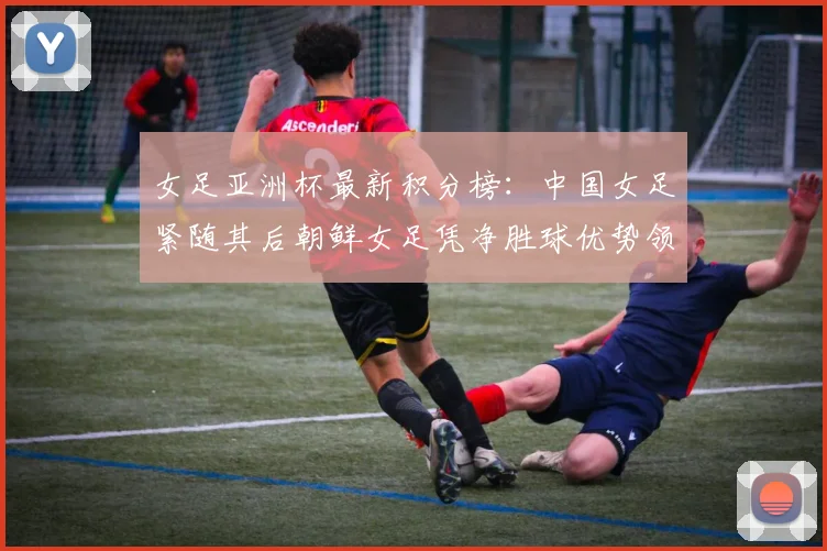 女足亚洲杯最新积分榜：中国女足紧随其后朝鲜女足凭净胜球优势领跑