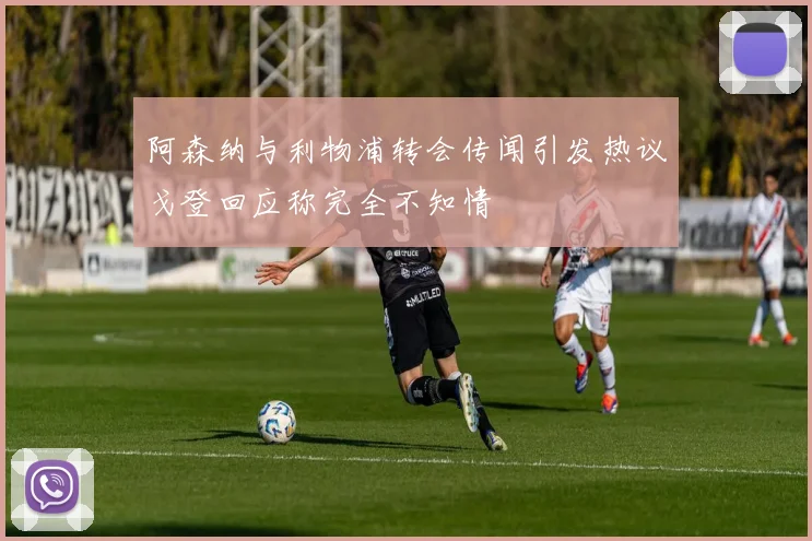 阿森纳与利物浦转会传闻引发热议戈登回应称完全不知情